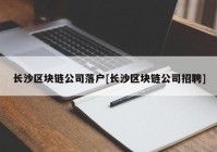 长沙区块链公司落户[长沙区块链公司招聘]
