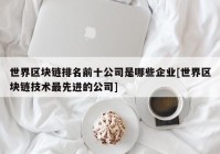 世界区块链排名前十公司是哪些企业[世界区块链技术最先进的公司]